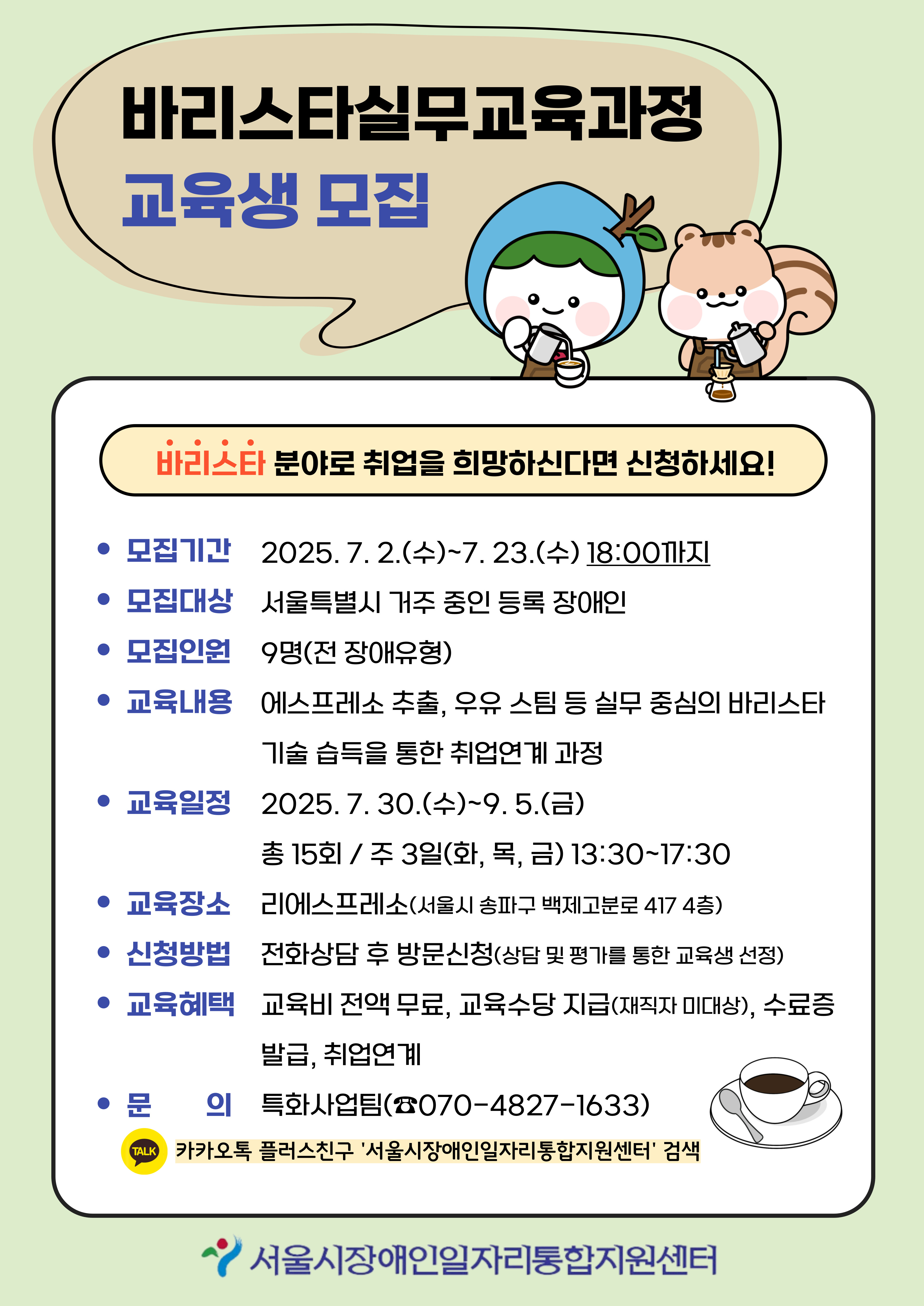 연두색 배경의 일러스트 포스터로, 제목은 "바리스타실무교육과정 교육생 모집"입니다. 왼쪽에는 커피잔을 들고 있는 센터 캐릭터(일찬이)가 그려져 있으며, 오른쪽에는 센터 캐릭터(일담이)가 있습니다. 주요 내용은 다음과 같습니다:  모집기간: 2025년 7월 2일(수) ~ 7월 23일(수) 18:00까지  모집대상: 서울특별시 거주 등록 장애인  모집인원: 9명 (전 장애유형)  교육내용: 에스프레소 추출, 우유 스팀 등 실무 중심 바리스타 기술 습득을 통한 취업 연계 과정  교육일정: 2025년 7월 30일(수) ~ 9월 5일(금), 주 3회(화, 목, 금), 총 15회, 오후 1시 30분~5시 30분  교육장소: 리에스프레소 (서울시 송파구 백제고분로 417, 4층)  신청방법: 전화 상담 후 방문 신청 (상담 및 평가를 통한 교육생 선정)  교육혜택: 교육비 전액 무료, 교육수당 지급(재직자 미대상), 수료증 발급, 취업연계  문의: 특화사업팀 ☎ 070-4827-1633 / 카카오톡 플러스친구 ‘서울시장애인일자리통합지원센터’ 검색