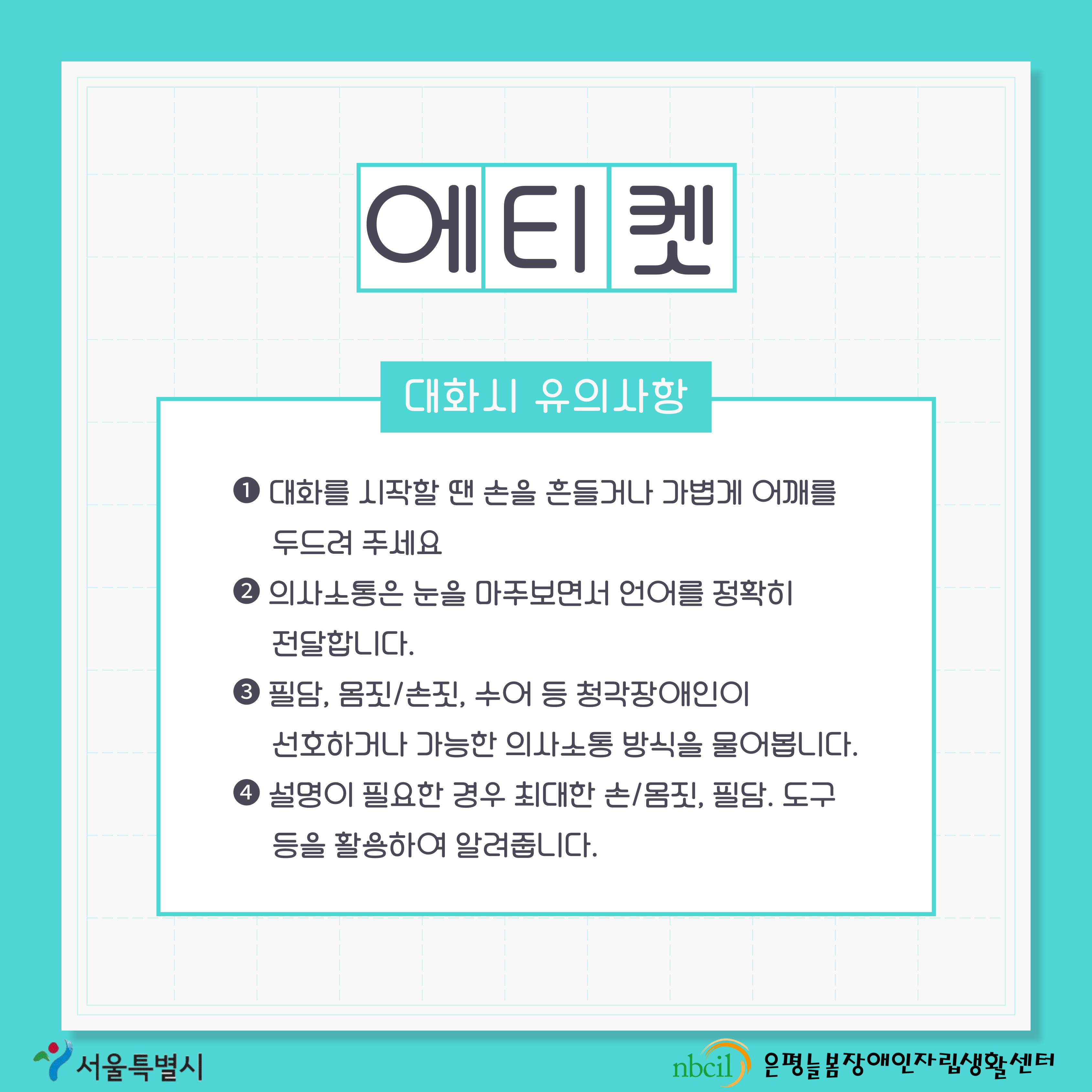 제 5페이지 에티켓. 본 페이지에서는 청각장애인과 대화시 유의사항을 설명하고 있습니다. 첫 번째 대화를 시작할 땐 손을 흔들거나 가볍게 어깨를 두드려 주세요, 두 번째 의사소통은 눈을 마주보면서 언어를 정확히 전달합니다, 세 번째 필담, 몸짓 손짓, 수어 등 청각장애인이 선호하거나 가능한 의사소통 방식을 물어봅니다, 네 번째 설명이 필요한 경우 최대한 손짓 몸짓, 필담, 도구 등을 활용하여 알려줍니다.