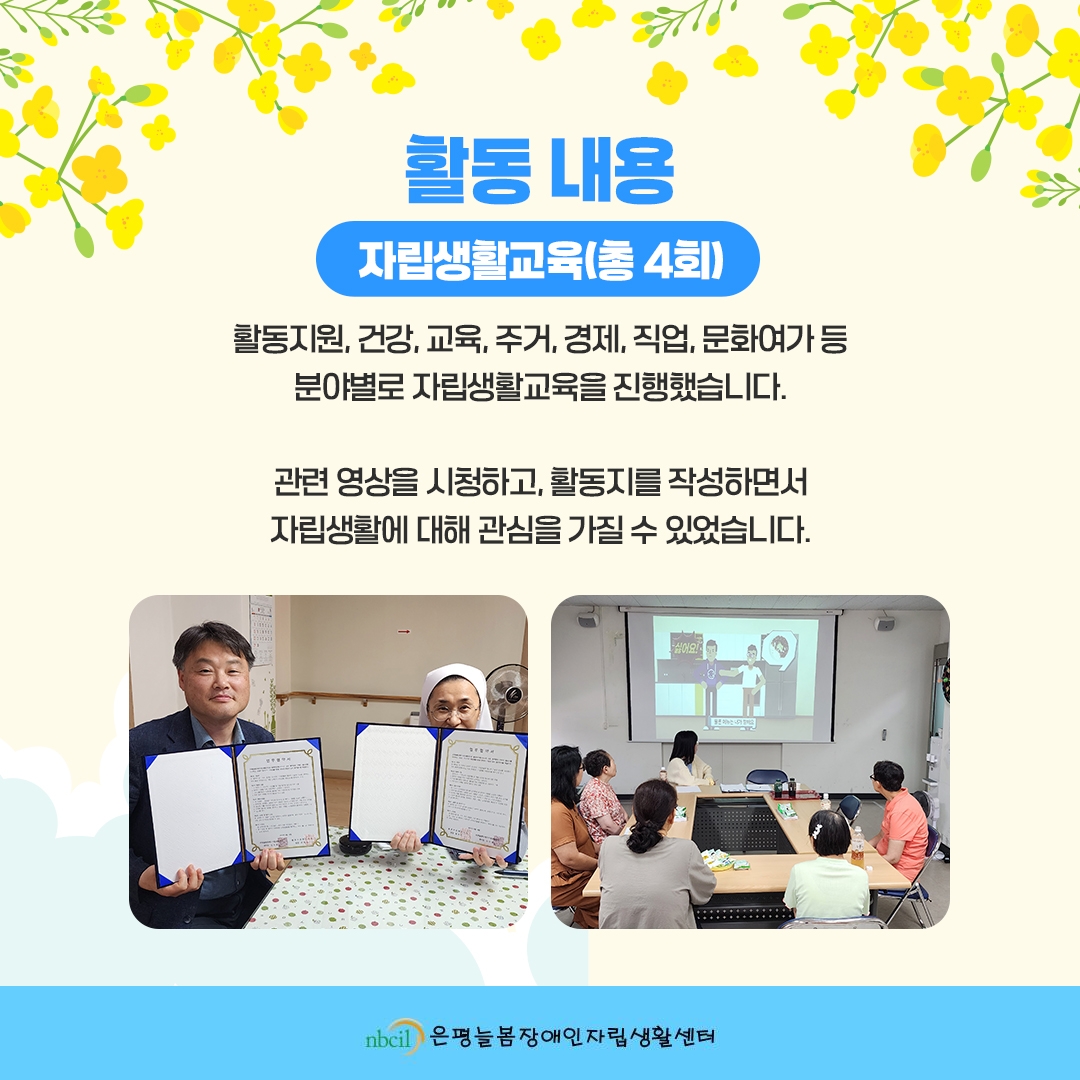 활동 내용. 1. 자립생활교육(총 4회) 활동지원, 건강, 교육, 주거, 경제, 직업, 문화여가 등 분야별로 자립생활교육을 진행했습니다. 관련 영상을 시청하고, 활동지를 작성하면서 자립생활에 대해 관심을 가질 수 있었습니다.