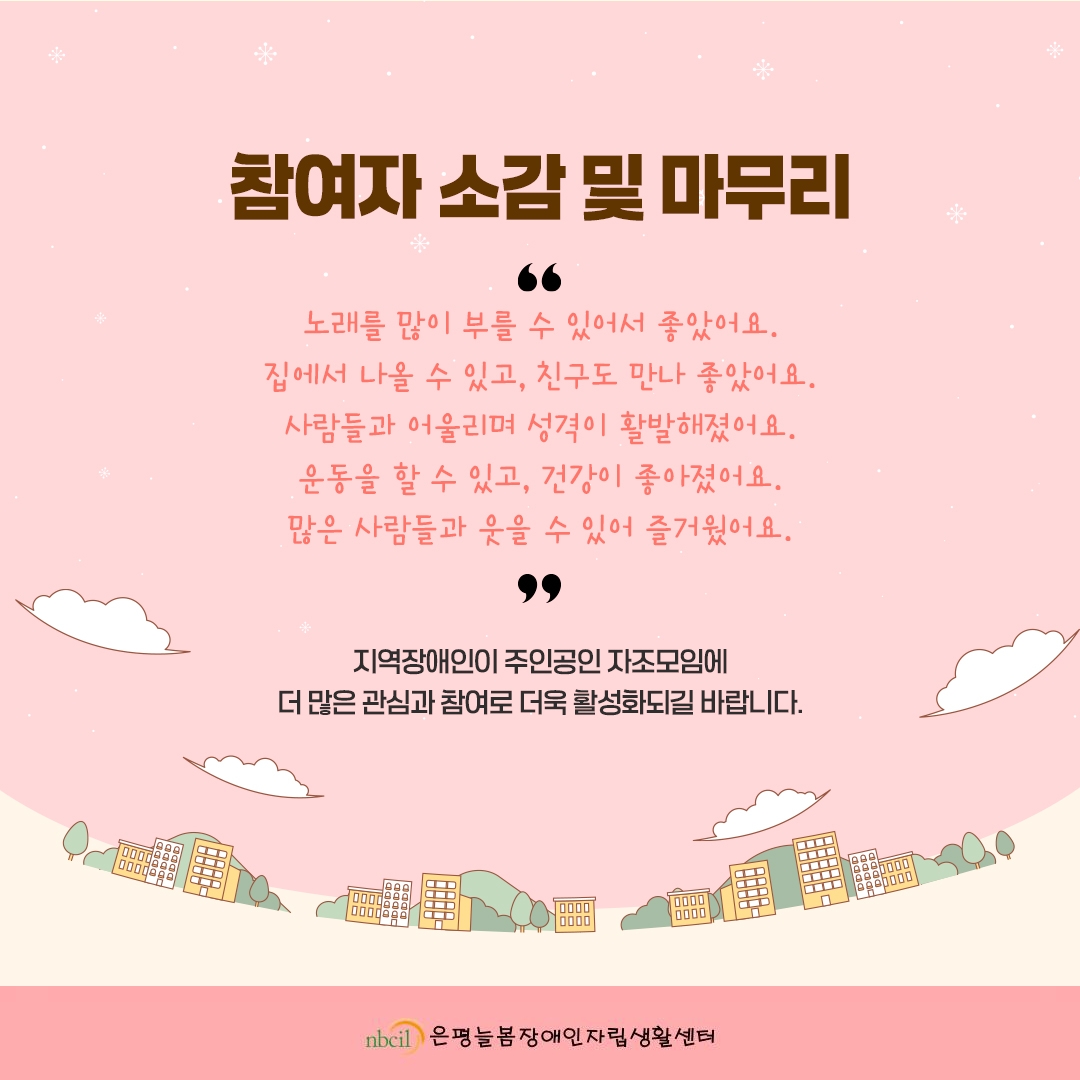 참여자 소감 및 마무리. '노래를 많이 부를 수 있어서 좋았어요. 집에서 나올 수 있고, 친구도 만나 좋았어요. 사람들과 어울리며 성격이 활발해졌어요. 운동을 할 수 있고, 건강이 좋아졌어요. 많은 사람들과 웃을 수 있어 즐거웠어요.' 지역장애인이 주인공인 자조모임에 더 많은 관심과 참여로 더욱 활성화되길 바랍니다.