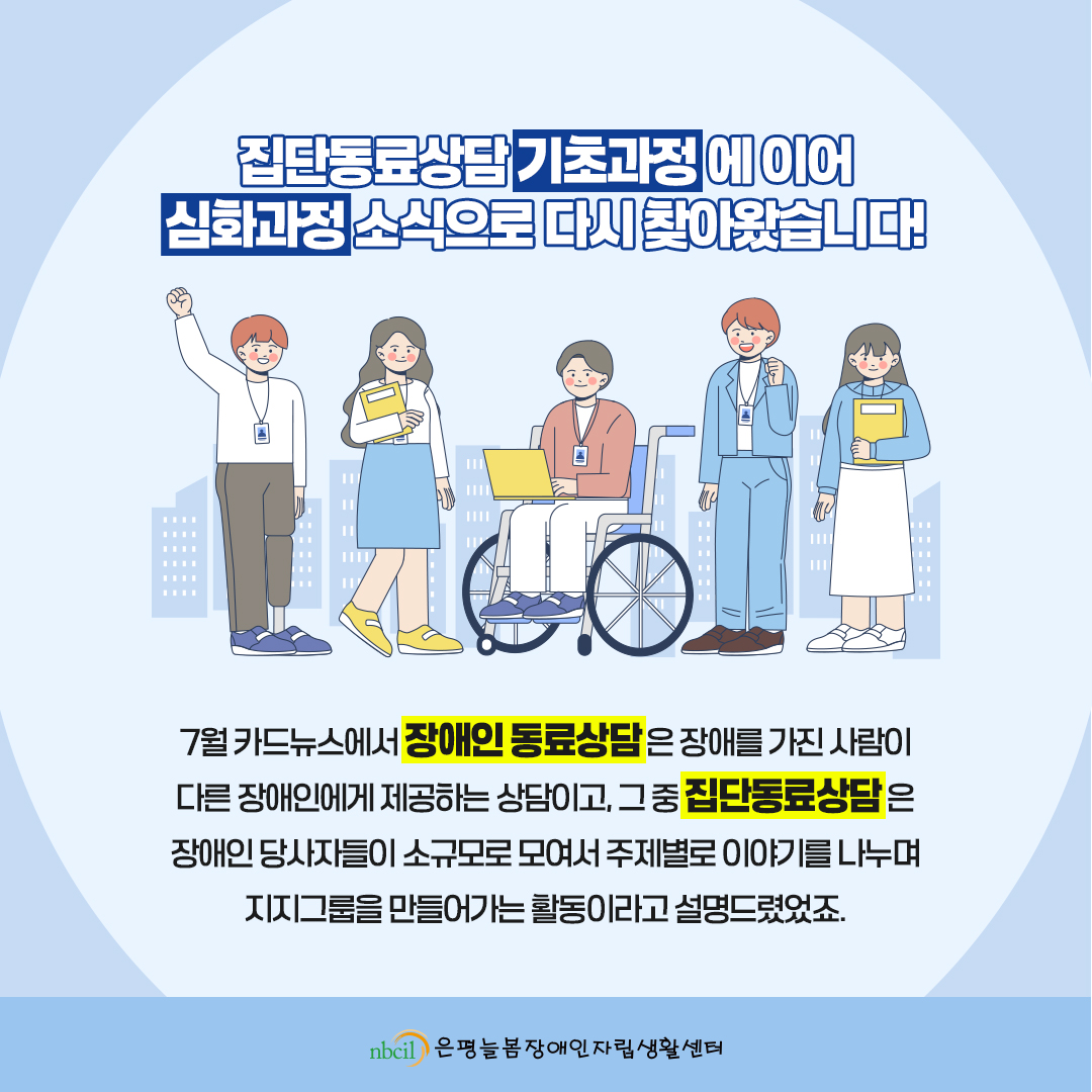 집단동료상담 기초과정에 이어 심화과정 소식으로 다시 찾아왔습니다! 7월 카드뉴스에서 장애인 동료상담은 장애를 가진 사람이 다른 장애인에게 제공하는 상담이고, 그 중 집단동료상담은 장애인 당사자들이 소규모로 모여서 주제별로 이야기를 나누며 지지그룹을 만들어가는 활동이라고 설명드렸었죠.