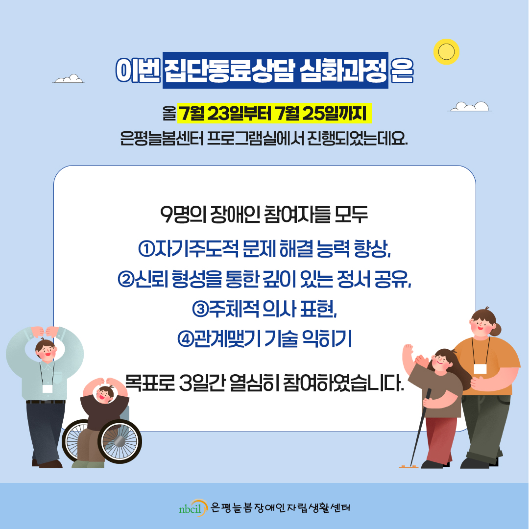 이번 집단동료상담 심화과정은 올 7월 23일부터 7월 25일까지 은평늘봄센터 프로그램실에서 진행되었는데요. 9명의 장애인 참여자들 모두 ①자기주도적 문제 해결 능력 향상, ②신뢰 형성을 통한 깊이 있는 정서 공유, ③주체적 의사 표현, ④관계맺기 기술 익히기를 목표로 3일간 열심히 참여하였습니다.