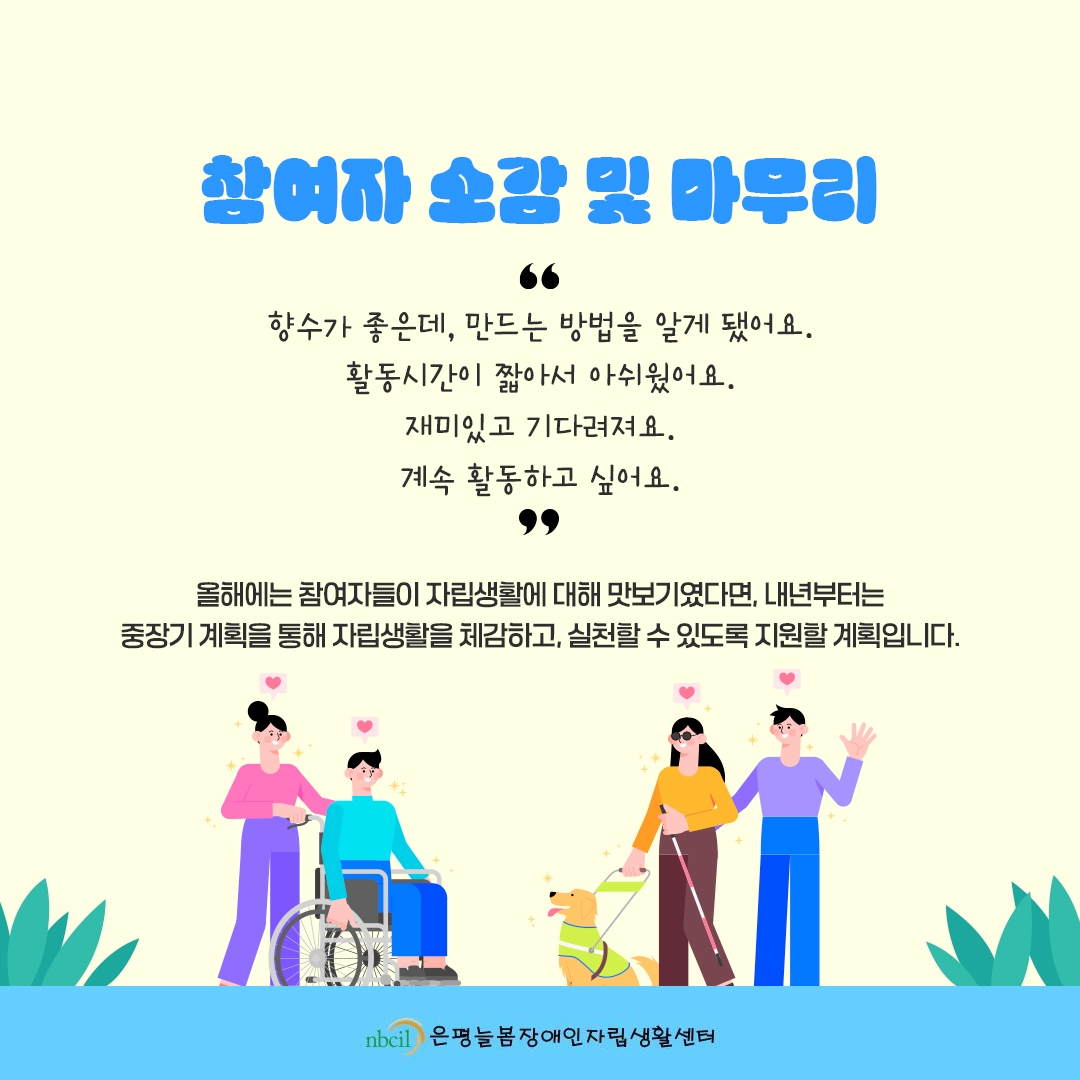 참여자 소감 및 마무리 '향수가 좋은데, 만드는 방법을 알게 됐어요. 활동시간이 짧아서 아쉬웠어요. 재미있고 기다려져요. 계속 활동하고 싶어요.' 올해에는 참여자들이 자립생활에 대해 맛보기였다면, 내년부터는 중장기 계획을 통해 자립생활을 체감하고, 실천할 수 있도록 지원할 계획입니다.